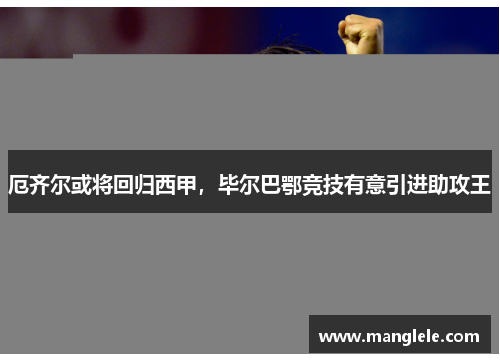 厄齐尔或将回归西甲，毕尔巴鄂竞技有意引进助攻王