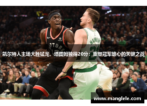 凯尔特人主场大胜猛龙，塔图姆独得20分：重塑冠军雄心的关键之战