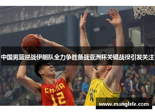 中国男篮迎战伊朗队全力争胜备战亚洲杯关键战役引发关注
