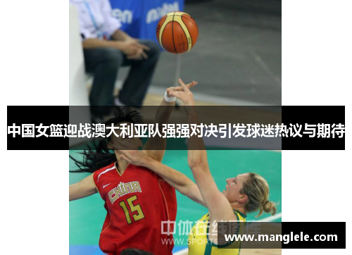 中国女篮迎战澳大利亚队强强对决引发球迷热议与期待